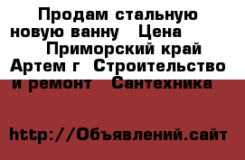 Продам стальную новую ванну › Цена ­ 5 000 - Приморский край, Артем г. Строительство и ремонт » Сантехника   